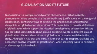 GLOBALIZATIONANDITSFUTURE
• Globalization is a complex and dynamic phenomenon. What make this
phenomenon more complex are the contradictory justifications on the origin of
globalization, conflicting ways of defining the phenomenon and differing
viewpoints on globalization dimensions. This paper tries to provide definitions
of globalization which support its historical development perspective. History
has provided some details about ground breaking events in different eras of
globalization. Various dimensions of globalization are also available in this
study. Although it has pros and cons, it is on our part to support, facilitate and
encourage positive impacts of globalization, while searching ways to minimize
or discourage its drawbacks.
 