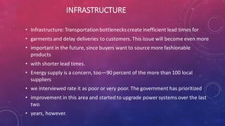 INFRASTRUCTURE
• Infrastructure: Transportation bottleneckscreate inefficient lead times for
• garments and delay deliveries to customers. This issue will become even more
• important in the future, since buyers want to source more fashionable
products
• with shorter lead times.
• Energy supply is a concern, too—90 percent of the more than 100 local
suppliers
• we interviewed rate it as poor or very poor. The government has prioritized
• improvement in this area and started to upgrade power systems over the last
two
• years, however.
 
