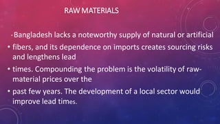 RAWMATERIALS
* Bangladesh lacks a noteworthy supply of natural or artificial
• fibers, and its dependence on imports creates sourcing risks
and lengthens lead
• times. Compounding the problem is the volatility of raw-
material prices over the
• past few years. The development of a local sector would
improve lead times.
 
