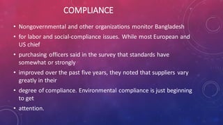 COMPLIANCE
• Nongovernmental and other organizations monitor Bangladesh
• for labor and social-compliance issues. While most European and
US chief
• purchasing officers said in the survey that standards have
somewhat or strongly
• improved over the past five years, they noted that suppliers vary
greatly in their
• degree of compliance. Environmental compliance is just beginning
to get
• attention.
 