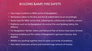 BUILDING &AMP; FIRESAFETY:
• Two major incidents in RMG sector of Bangladesh .
• Workplace safety to the fore and led all stakeholders to act accordingly.
• Good news for RMG sector that, following the unfortunate incidents, various
• Platforms such as the Bangladesh Accord on Fire and Building Safety, the
Alliance.
• For Bangladesh Worker Safety and National Plan of Action have been formed .
• Improve building and fire safety of Bangladesh’s garment industry. Also
BGMEA.
• BKMEA are working together here to solve such kinds of problems.
• Also taken necessary actions and invested huge amount of money.
 