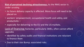 Risk of perceived declining attractiveness: As the RMG sector is
under scrutiny,
• its future delivery capacity is affected. More focus will need to be
placed on
• workers’ empowerment, occupational health and safety, and
productivity –
• especially for delivering to the EU and the US markets.
Lack of financing: Factories, particularly SMEs, often cannot afford
upgrades
• Identified by safety audits and financial institutions are reluctant
to finance them
• Due to their size &amp; associated risks.
 