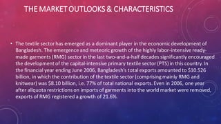THE MARKETOUTLOOKS& CHARACTERISTICS
• The textile sector has emerged as a dominant player in the economic development of
Bangladesh. The emergence and meteoric growth of the highly labor-intensive ready-
made garments (RMG) sector in the last two-and-a-half decades significantly encouraged
the development of the capital-intensive primary textile sector (PTS) in this country. In
the financial year ending June 2006, Bangladesh’s total exports amounted to $10.526
billion, in which the contribution of the textile sector (comprising mainly RMG and
knitwear) was $8.10 billion, i.e. 77% of total national exports. Even in 2006, one year
after allquota restrictions on imports of garments into the world market were removed,
exports of RMG registered a growth of 21.6%.
 