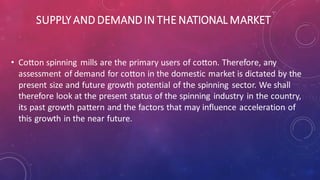 SUPPLY AND DEMANDIN THE NATIONAL MARKET
• Cotton spinning mills are the primary users of cotton. Therefore, any
assessment of demand for cotton in the domestic market is dictated by the
present size and future growth potential of the spinning sector. We shall
therefore look at the present status of the spinning industry in the country,
its past growth pattern and the factors that may influence acceleration of
this growth in the near future.
 