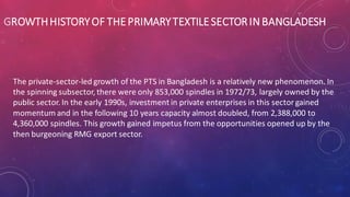 GROWTHHISTORYOF THEPRIMARYTEXTILESECTORIN BANGLADESH
The private-sector-led growth of the PTS in Bangladesh is a relatively new phenomenon. In
the spinning subsector, there were only 853,000 spindles in 1972/73, largely owned by the
public sector. In the early 1990s, investment in private enterprises in this sectorgained
momentum and in the following 10 years capacity almost doubled, from 2,388,000 to
4,360,000 spindles. This growth gained impetus from the opportunities opened up by the
then burgeoning RMG export sector.
 