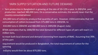 YARN SUPPLY SITUATION AND FUTURE DEMAND
• Yarn production in Bangladesh is growing at the rate of 10–12% a year. In 2003/04, yarn
production reached 380,000 tons. On a conservative estimate, this would mean that the
country consumed almost
435,000 tons of cottonto produce that quantity of yarn. However, USDA estimatesthat mill
consumptionof cotton increased from 375,000 tons in 2003/04, to
410,000 tons in 2004/05 and 480,000 tons in 2005/06 (August–July).
BTMA estimates that by 2008/09 the total demand for different types of yarn will reach 1.1
million tons,
to meet both local demand and demand stemming from exports of RMG. Assuming that 70%
of this yarn
requirement would be produced in Bangladesh, the total requirement of cotton for the
spinning
industry would then be about 870,000 tons.
 