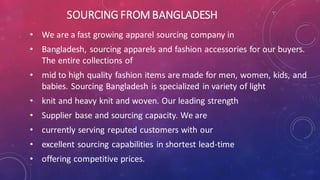 SOURCING FROM BANGLADESH
• We are a fast growing apparel sourcing company in
• Bangladesh, sourcing apparels and fashion accessories for our buyers.
The entire collections of
• mid to high quality fashion items are made for men, women, kids, and
babies. Sourcing Bangladesh is specialized in variety of light
• knit and heavy knit and woven. Our leading strength
• Supplier base and sourcing capacity. We are
• currently serving reputed customers with our
• excellent sourcing capabilities in shortest lead-time
• offering competitive prices.
 