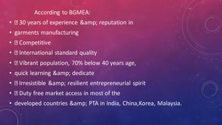 According to BGMEA:
• 30 years of experience &amp; reputation in
• garments manufacturing
• Competitive
• International standard quality
• Vibrant population, 70% below 40 years age,
• quick learning &amp; dedicate
• Irresistible &amp; resilient entrepreneurial spirit
• Duty free market access in most of the
• developed countries &amp; PTA in India, China,Korea, Malaysia.
 