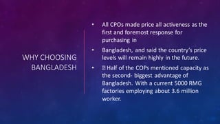 WHY CHOOSING
BANGLADESH
• All CPOs made price all activeness as the
first and foremost response for
purchasing in
• Bangladesh, and said the country’s price
levels will remain highly in the future.
• Half of the COPs mentioned capacity as
the second- biggest advantage of
Bangladesh. With a current 5000 RMG
factories employing about 3.6 million
worker.
 