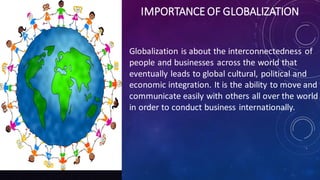 IMPORTANCE OF GLOBALIZATION
Globalization is about the interconnectedness of
people and businesses across the world that
eventually leads to global cultural, political and
economic integration. It is the ability to move and
communicate easily with others all over the world
in order to conduct business internationally.
 