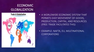 ECONOMIC
GLOBALIZATION
• A WORLDWIDE ECONOMIC SYSTEM THAT
PERMITS EASY MOVEMENT OF GOODS,
PRODUCTION, CAPITAL, AND RESOURCES
(FREE TRADE FACILITATES THIS)
• EXAMPLE: NAFTA, EU, MULTINATIONAL
CORPORATIONS
 