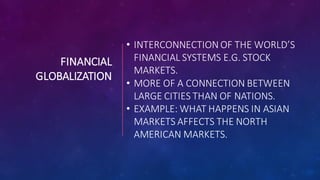 FINANCIAL
GLOBALIZATION
• INTERCONNECTION OF THE WORLD’S
FINANCIAL SYSTEMS E.G. STOCK
MARKETS.
• MORE OF A CONNECTION BETWEEN
LARGE CITIES THAN OF NATIONS.
• EXAMPLE: WHAT HAPPENS IN ASIAN
MARKETS AFFECTS THE NORTH
AMERICAN MARKETS.
 