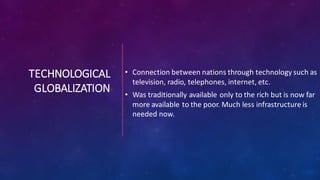 TECHNOLOGICAL
GLOBALIZATION
• Connection between nations through technology such as
television, radio, telephones, internet, etc.
• Was traditionally available only to the rich but is now far
more available to the poor. Much less infrastructure is
needed now.
 