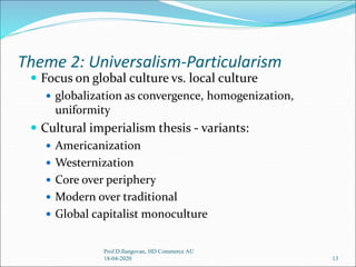 Theme 2: Universalism-Particularism
 Focus on global culture vs. local culture
 globalization as convergence, homogenization,
uniformity
 Cultural imperialism thesis - variants:
 Americanization
 Westernization
 Core over periphery
 Modern over traditional
 Global capitalist monoculture
13
Prof.D.Ilangovan, HD Commerce AU
18-04-2020
 