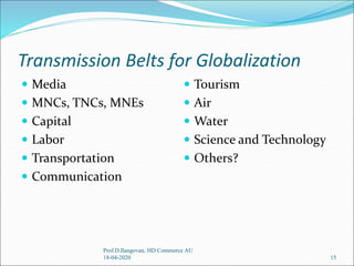 Transmission Belts for Globalization
 Media
 MNCs, TNCs, MNEs
 Capital
 Labor
 Transportation
 Communication
 Tourism
 Air
 Water
 Science and Technology
 Others?
15
Prof.D.Ilangovan, HD Commerce AU
18-04-2020
 