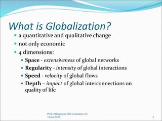 What is Globalization?
 a quantitative and qualitative change
 not only economic
 4 dimensions:
 Space - extensiveness of global networks
 Regularity - intensity of global interactions
 Speed - velocity of global flows
 Depth – impact of global interconnections on
quality of life
3
Prof.D.Ilangovan, HD Commerce AU
18-04-2020
 