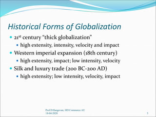 Historical Forms of Globalization
 21st century “thick globalization”
 high extensity, intensity, velocity and impact
 Western imperial expansion (18th century)
 high extensity, impact; low intensity, velocity
 Silk and luxury trade (200 BC-200 AD)
 high extensity; low intensity, velocity, impact
5
Prof.D.Ilangovan, HD Commerce AU
18-04-2020
 