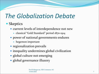 The Globalization Debate
 Skeptics
 current levels of interdependence not new
 classical “Gold Standard” period 1870-1914
 power of national governments endures
 hegemon important
 regionalization prevails
 inequality undermines global civilization
 global culture not emerging
 global governance illusory
7
Prof.D.Ilangovan, HD Commerce AU
18-04-2020
 