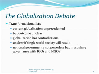 The Globalization Debate
 Transformationalists
 current globalization unprecedented
 but outcome unclear
 globalization has contradictions
 unclear if single world society will result
 national governments not powerless but must share
governance with IGOs and NGOs
8
Prof.D.Ilangovan, HD Commerce AU
18-04-2020
 