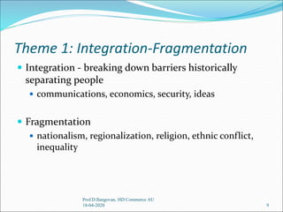 Theme 1: Integration-Fragmentation
 Integration - breaking down barriers historically
separating people
 communications, economics, security, ideas
 Fragmentation
 nationalism, regionalization, religion, ethnic conflict,
inequality
9
Prof.D.Ilangovan, HD Commerce AU
18-04-2020
 