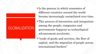 GLOBALIZATION
Is the process in which economies of
different countries around the world
become increasingly assimilated over time.
This process of interaction and integration
among the people, companies and
governments happens as technological
advancement accelerate.
“trade of goods and services, the flow of
capital, and the migration of people across
international borders”
 