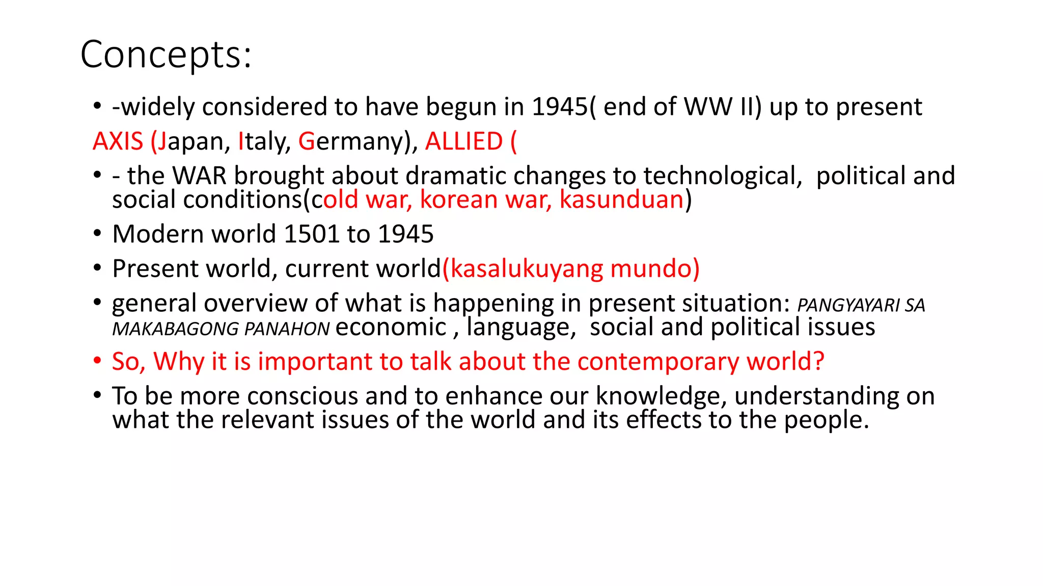 Concepts:
• -widely considered to have begun in 1945( end of WW II) up to present
AXIS (Japan, Italy, Germany), ALLIED (
• - the WAR brought about dramatic changes to technological, political and
social conditions(cold war, korean war, kasunduan)
• Modern world 1501 to 1945
• Present world, current world(kasalukuyang mundo)
• general overview of what is happening in present situation: PANGYAYARI SA
MAKABAGONG PANAHON economic , language, social and political issues
• So, Why it is important to talk about the contemporary world?
• To be more conscious and to enhance our knowledge, understanding on
what the relevant issues of the world and its effects to the people.
 