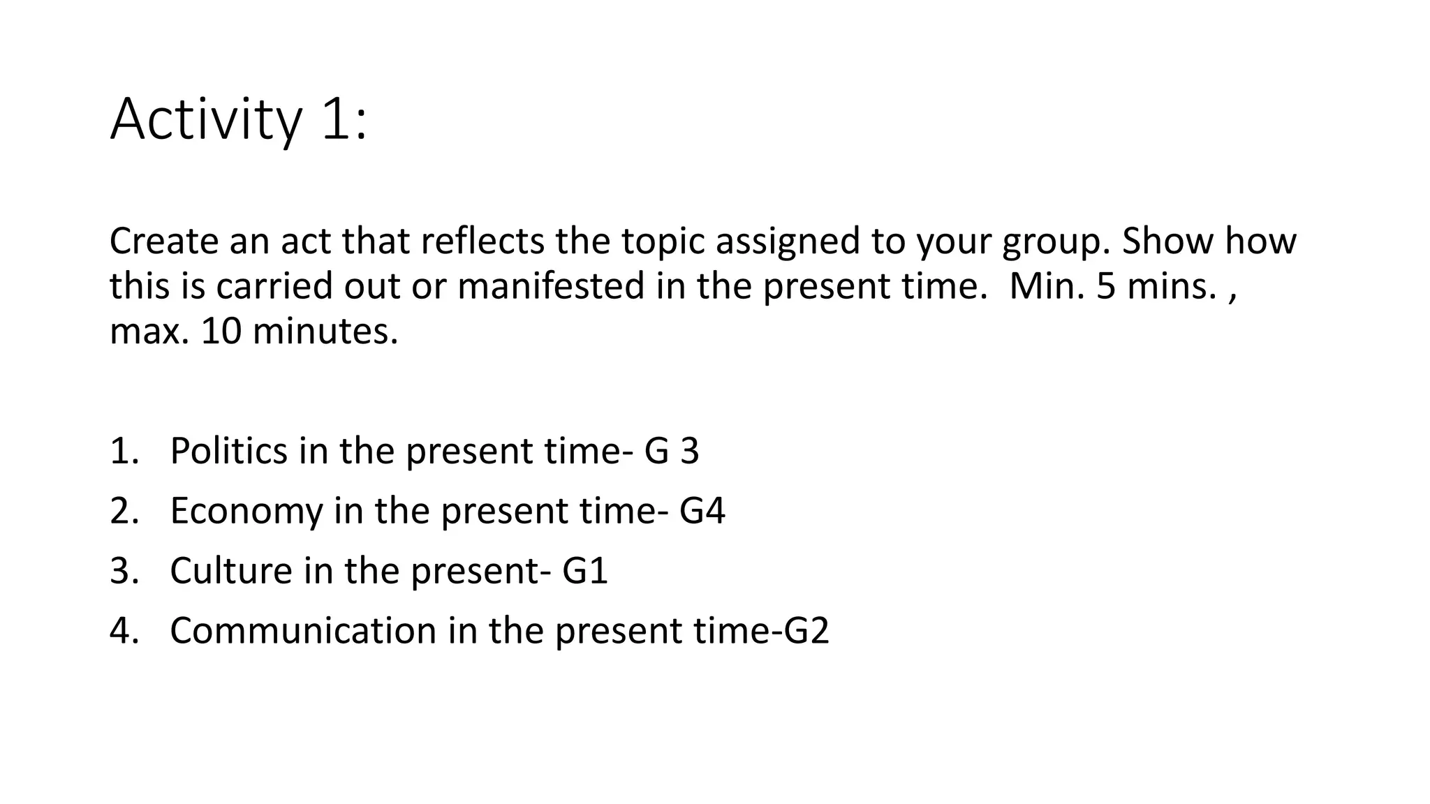 Activity 1:
Create an act that reflects the topic assigned to your group. Show how
this is carried out or manifested in the present time. Min. 5 mins. ,
max. 10 minutes.
1. Politics in the present time- G 3
2. Economy in the present time- G4
3. Culture in the present- G1
4. Communication in the present time-G2
 