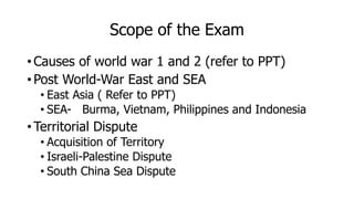 Scope of the Exam
• Causes of world war 1 and 2 (refer to PPT)
• Post World-War East and SEA
• East Asia ( Refer to PPT)
• SEA- Burma, Vietnam, Philippines and Indonesia
• Territorial Dispute
• Acquisition of Territory
• Israeli-Palestine Dispute
• South China Sea Dispute
 