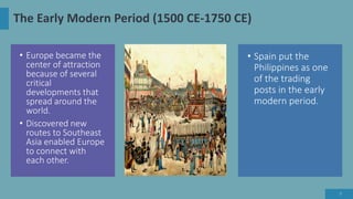 The Early Modern Period (1500 CE-1750 CE)
• Europe became the
center of attraction
because of several
critical
developments that
spread around the
world.
• Discovered new
routes to Southeast
Asia enabled Europe
to connect with
each other.
• Spain put the
Philippines as one
of the trading
posts in the early
modern period.
7
 