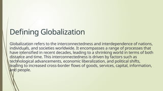 Defining Globalization
Globalization refers to the interconnectedness and interdependence of nations,
individuals, and societies worldwide. It encompasses a range of processes that
have intensified in recent decades, leading to a shrinking world in terms of both
distance and time. This interconnectedness is driven by factors such as
technological advancements, economic liberalization, and political shifts,
leading to increased cross-border flows of goods, services, capital, information,
and people.
 