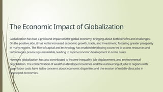 The Economic Impact of Globalization
Globalization has had a profound impact on the global economy, bringing about both benefits and challenges.
On the positive side, it has led to increased economic growth, trade, and investment, fostering greater prosperity
in many regions. The flow of capital and technology has enabled developing countries to access resources and
technologies previously unavailable, leading to rapid economic development in some cases.
However, globalization has also contributed to income inequality, job displacement, and environmental
degradation. The concentration of wealth in developed countries and the outsourcing of jobs to regions with
lower labor costs have led to concerns about economic disparities and the erosion of middle-class jobs in
developed economies.
 