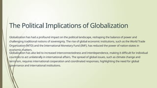 The Political Implications of Globalization
Globalization has had a profound impact on the political landscape, reshaping the balance of power and
challenging traditional notions of sovereignty. The rise of global economic institutions, such as the World Trade
Organization (WTO) and the International Monetary Fund (IMF), has reduced the power of nation-states in
economic matters.
Globalization has also led to increased interconnectedness and interdependence, making it difficult for individual
countries to act unilaterally in international affairs. The spread of global issues, such as climate change and
terrorism, requires international cooperation and coordinated responses, highlighting the need for global
governance and international institutions.
 
