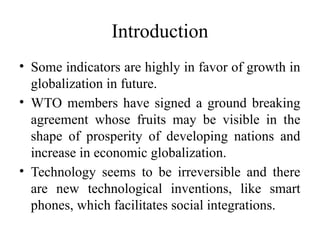 Introduction
• Some indicators are highly in favor of growth in
globalization in future.
• WTO members have signed a ground breaking
agreement whose fruits may be visible in the
shape of prosperity of developing nations and
increase in economic globalization.
• Technology seems to be irreversible and there
are new technological inventions, like smart
phones, which facilitates social integrations.
 