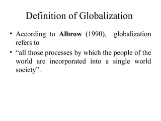 Definition of Globalization
• According to Albrow (1990), globalization
refers to
• “all those processes by which the people of the
world are incorporated into a single world
society”.
 