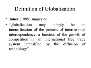 Definition of Globalization
• Jones (1995) suggested
• “globalization may simply be an
intensification of the process of international
interdependence, a function of the growth of
competition in an international free trade
system intensified by the diffusion of
technology”.
 
