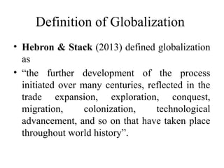 Definition of Globalization
• Hebron & Stack (2013) defined globalization
as
• “the further development of the process
initiated over many centuries, reflected in the
trade expansion, exploration, conquest,
migration, colonization, technological
advancement, and so on that have taken place
throughout world history”.
 