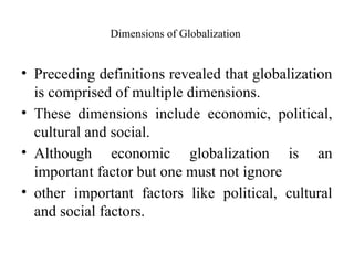 Dimensions of Globalization
• Preceding definitions revealed that globalization
is comprised of multiple dimensions.
• These dimensions include economic, political,
cultural and social.
• Although economic globalization is an
important factor but one must not ignore
• other important factors like political, cultural
and social factors.
 