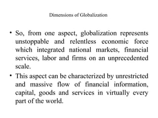 Dimensions of Globalization
• So, from one aspect, globalization represents
unstoppable and relentless economic force
which integrated national markets, financial
services, labor and firms on an unprecedented
scale.
• This aspect can be characterized by unrestricted
and massive flow of financial information,
capital, goods and services in virtually every
part of the world.
 