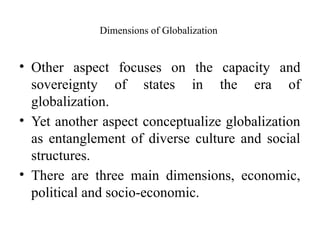 Dimensions of Globalization
• Other aspect focuses on the capacity and
sovereignty of states in the era of
globalization.
• Yet another aspect conceptualize globalization
as entanglement of diverse culture and social
structures.
• There are three main dimensions, economic,
political and socio-economic.
 