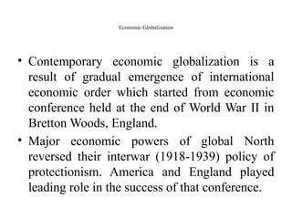 Economic Globalization
• Contemporary economic globalization is a
result of gradual emergence of international
economic order which started from economic
conference held at the end of World War II in
Bretton Woods, England.
• Major economic powers of global North
reversed their interwar (1918-1939) policy of
protectionism. America and England played
leading role in the success of that conference.
 