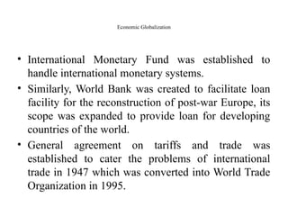 Economic Globalization
• International Monetary Fund was established to
handle international monetary systems.
• Similarly, World Bank was created to facilitate loan
facility for the reconstruction of post-war Europe, its
scope was expanded to provide loan for developing
countries of the world.
• General agreement on tariffs and trade was
established to cater the problems of international
trade in 1947 which was converted into World Trade
Organization in 1995.
 