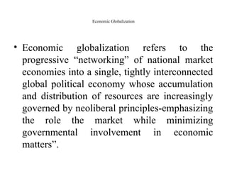 Economic Globalization
• Economic globalization refers to the
progressive “networking” of national market
economies into a single, tightly interconnected
global political economy whose accumulation
and distribution of resources are increasingly
governed by neoliberal principles-emphasizing
the role the market while minimizing
governmental involvement in economic
matters”.
 