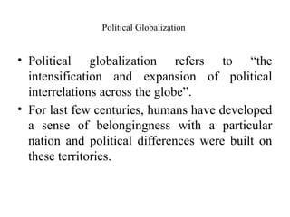 Political Globalization
• Political globalization refers to “the
intensification and expansion of political
interrelations across the globe”.
• For last few centuries, humans have developed
a sense of belongingness with a particular
nation and political differences were built on
these territories.
 