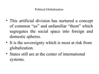 Political Globalization
• This artificial division has nurtured a concept
of common “us” and unfamiliar “them” which
segregates the social space into foreign and
domestic spheres.
• It is the sovereignty which is most at risk from
globalization.
• States still are at the center of international
systems.
 