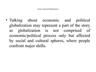 Socio-cultural Globalization
• Talking about economic and political
globalization may represent a part of the story
as globalization is not comprised of
economic/political process only but affected
by social and cultural spheres, where people
confront major shifts.
 