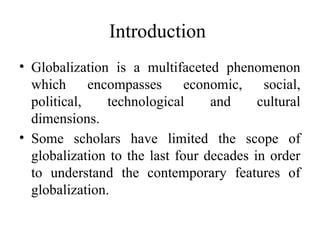 Introduction
• Globalization is a multifaceted phenomenon
which encompasses economic, social,
political, technological and cultural
dimensions.
• Some scholars have limited the scope of
globalization to the last four decades in order
to understand the contemporary features of
globalization.
 