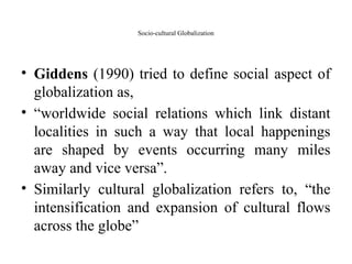 Socio-cultural Globalization
• Giddens (1990) tried to define social aspect of
globalization as,
• “worldwide social relations which link distant
localities in such a way that local happenings
are shaped by events occurring many miles
away and vice versa”.
• Similarly cultural globalization refers to, “the
intensification and expansion of cultural flows
across the globe”
 
