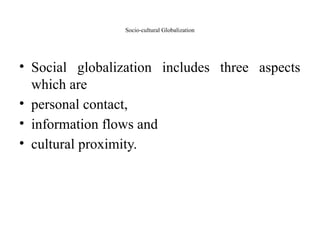 Socio-cultural Globalization
• Social globalization includes three aspects
which are
• personal contact,
• information flows and
• cultural proximity.
 