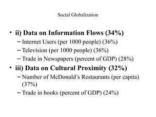 Social Globalization
• ii) Data on Information Flows (34%)
– Internet Users (per 1000 people) (36%)
– Television (per 1000 people) (36%)
– Trade in Newspapers (percent of GDP) (28%)
• iii) Data on Cultural Proximity (32%)
– Number of McDonald’s Restaurants (per capita)
(37%)
– Trade in books (percent of GDP) (24%)
 