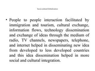 Socio-cultural Globalization
• People to people interaction facilitated by
immigration and tourism, cultural exchange,
information flows, technology dissemination
and exchange of ideas through the medium of
radio, TV channels, newspapers, telephone,
and internet helped in disseminating new idea
from developed to less developed countries
and this idea dissemination helped in more
social and cultural integration.
 